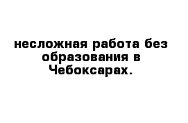 несложная работа без образования в Чебоксарах.